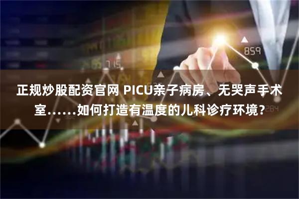 正规炒股配资官网 PICU亲子病房、无哭声手术室……如何打造有温度的儿科诊疗环境？