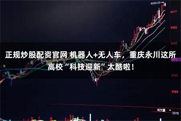 正规炒股配资官网 机器人+无人车，重庆永川这所高校“科技迎新”太酷啦！