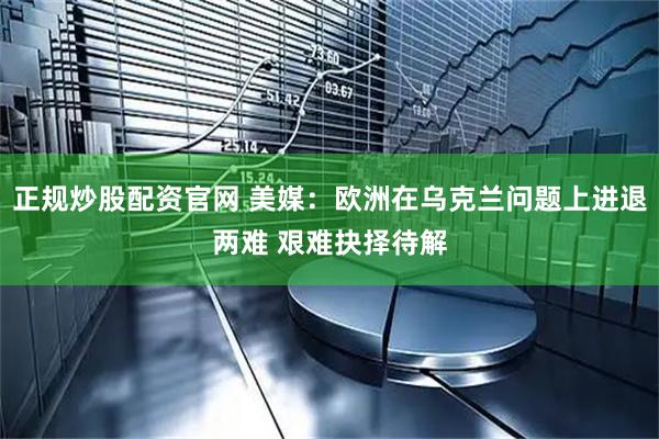 正规炒股配资官网 美媒：欧洲在乌克兰问题上进退两难 艰难抉择待解