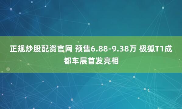 正规炒股配资官网 预售6.88-9.38万 极狐T1成都车展首发亮相