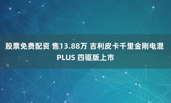 股票免费配资 售13.88万 吉利皮卡千里金刚电混 PLUS 四驱版上市