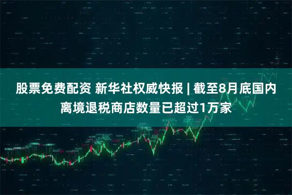 股票免费配资 新华社权威快报 | 截至8月底国内离境退税商店数量已超过1万家