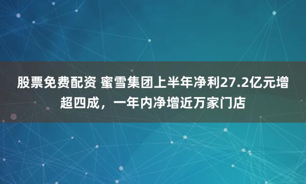 股票免费配资 蜜雪集团上半年净利27.2亿元增超四成，一年内净增近万家门店