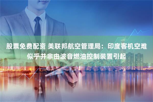股票免费配资 美联邦航空管理局：印度客机空难似乎并非由波音燃油控制装置引起
