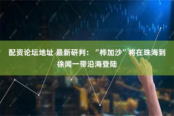 配资论坛地址 最新研判：“桦加沙”将在珠海到徐闻一带沿海登陆