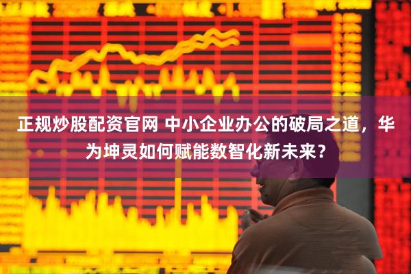 正规炒股配资官网 中小企业办公的破局之道，华为坤灵如何赋能数智化新未来？