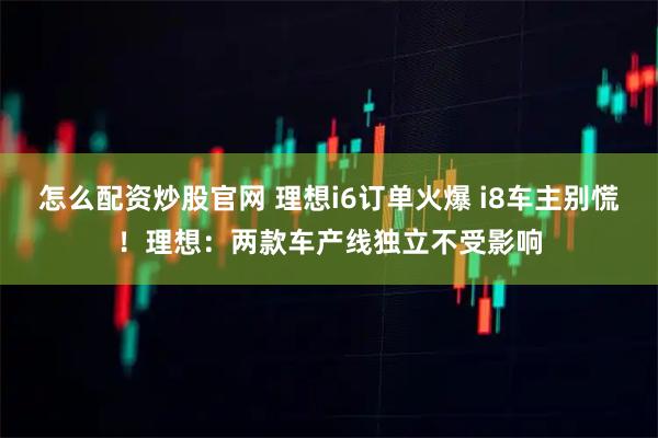 怎么配资炒股官网 理想i6订单火爆 i8车主别慌！理想：两款车产线独立不受影响