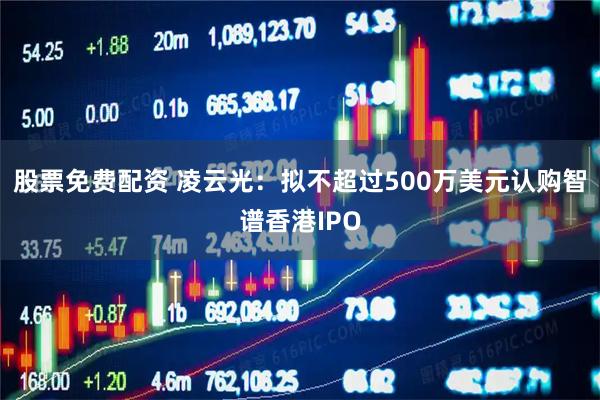 股票免费配资 凌云光：拟不超过500万美元认购智谱香港IPO
