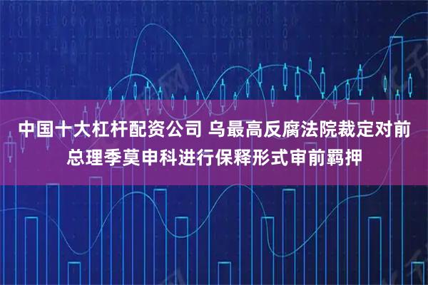 中国十大杠杆配资公司 乌最高反腐法院裁定对前总理季莫申科进行保释形式审前羁押
