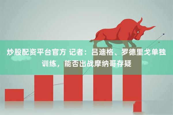 炒股配资平台官方 记者：吕迪格、罗德里戈单独训练，能否出战摩纳哥存疑