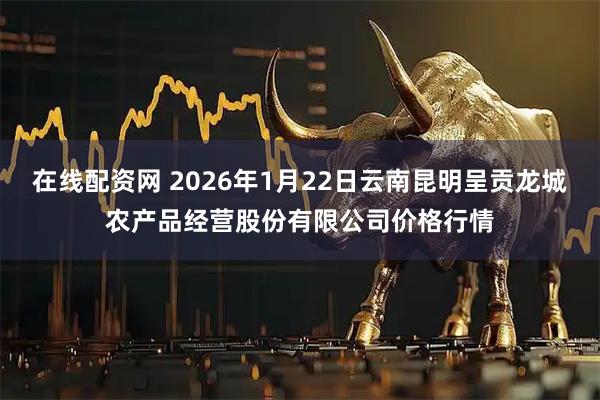 在线配资网 2026年1月22日云南昆明呈贡龙城农产品经营股份有限公司价格行情