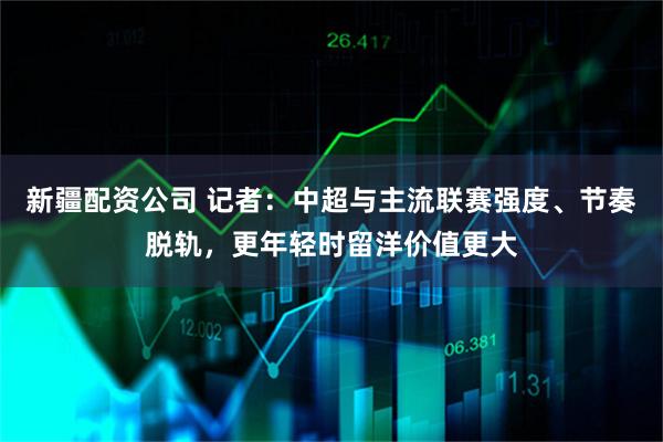 新疆配资公司 记者：中超与主流联赛强度、节奏脱轨，更年轻时留洋价值更大