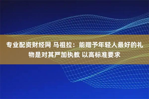 专业配资财经网 马祖拉：能赠予年轻人最好的礼物是对其严加执教 以高标准要求