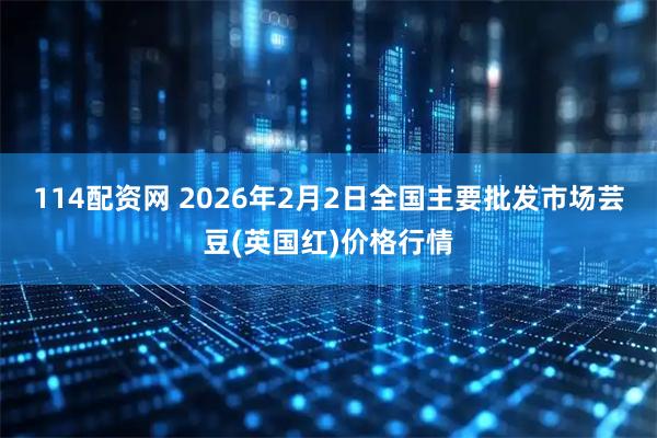 114配资网 2026年2月2日全国主要批发市场芸豆(英国红)价格行情