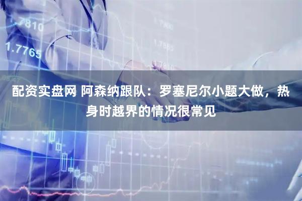 配资实盘网 阿森纳跟队：罗塞尼尔小题大做，热身时越界的情况很常见