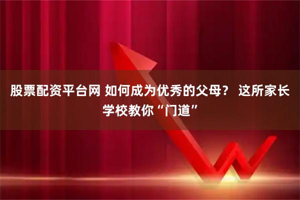 股票配资平台网 如何成为优秀的父母？ 这所家长学校教你“门道”