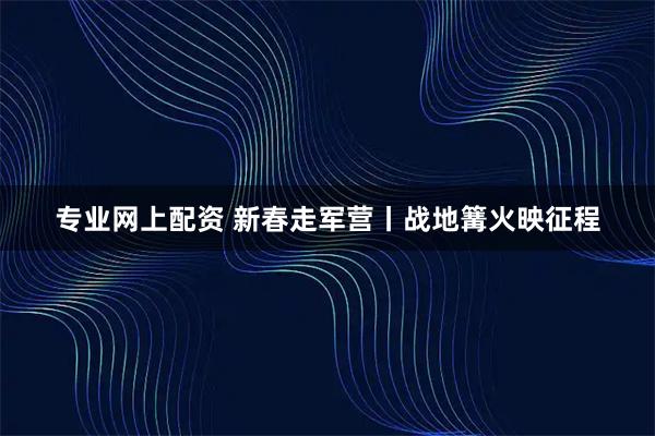 专业网上配资 新春走军营丨战地篝火映征程