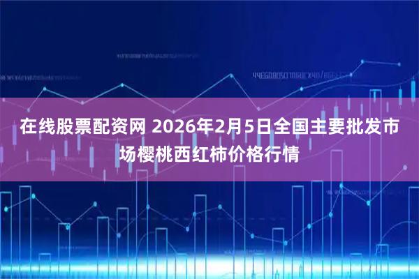 在线股票配资网 2026年2月5日全国主要批发市场樱桃西红柿价格行情