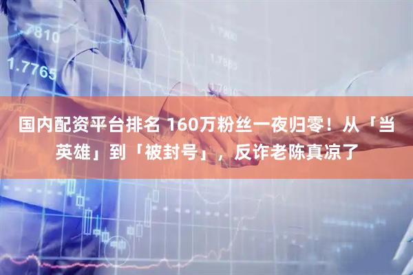 国内配资平台排名 160万粉丝一夜归零！从「当英雄」到「被封号」，反诈老陈真凉了