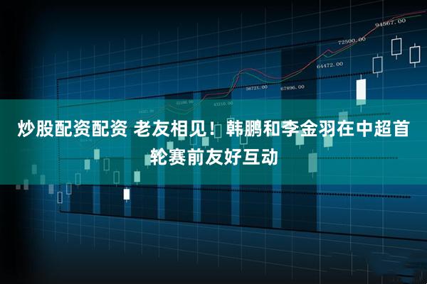 炒股配资配资 老友相见！韩鹏和李金羽在中超首轮赛前友好互动