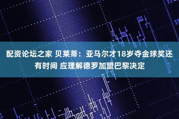 配资论坛之家 贝莱蒂：亚马尔才18岁夺金球奖还有时间 应理解德罗加盟巴黎决定