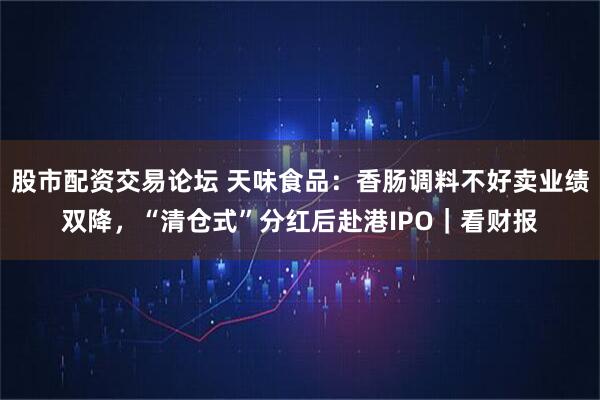 股市配资交易论坛 天味食品：香肠调料不好卖业绩双降，“清仓式”分红后赴港IPO｜看财报