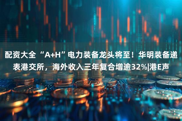 配资大全 “A+H”电力装备龙头将至！华明装备递表港交所，海外收入三年复合增逾32%|港E声
