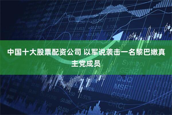 中国十大股票配资公司 以军说袭击一名黎巴嫩真主党成员