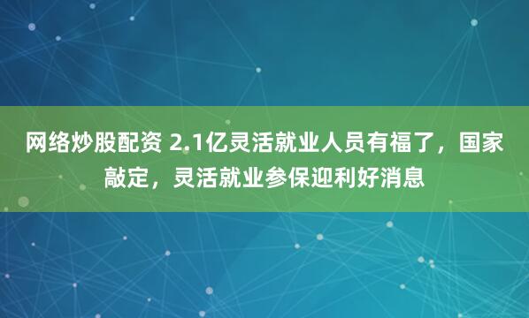 网络炒股配资 2.1亿灵活就业人员有福了，国家敲定，灵活就业参保迎利好消息