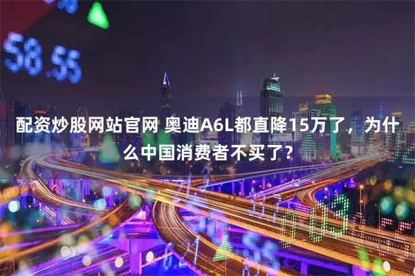 配资炒股网站官网 奥迪A6L都直降15万了，为什么中国消费者不买了？