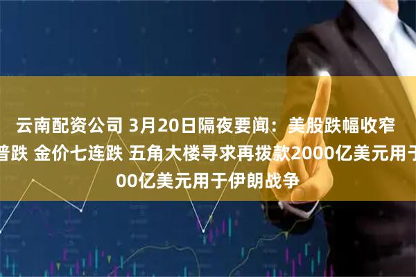 云南配资公司 3月20日隔夜要闻：美股跌幅收窄 基本金属普跌 金价七连跌 五角大楼寻求再拨款2000亿美元用于伊朗战争