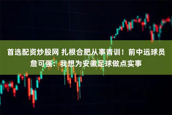 首选配资炒股网 扎根合肥从事青训！前中远球员詹可强：我想为安徽足球做点实事