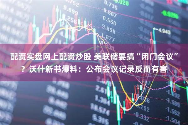 配资实盘网上配资炒股 美联储要搞“闭门会议”？沃什新书爆料：公布会议记录反而有害