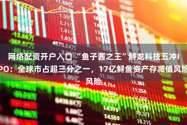 网络配资开户入口 “鱼子酱之王”鲟龙科技五冲IPO：全球市占超三分之一，17亿鲟鱼资产存减值风险