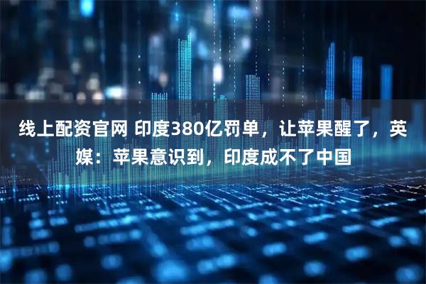 线上配资官网 印度380亿罚单，让苹果醒了，英媒：苹果意识到，印度成不了中国