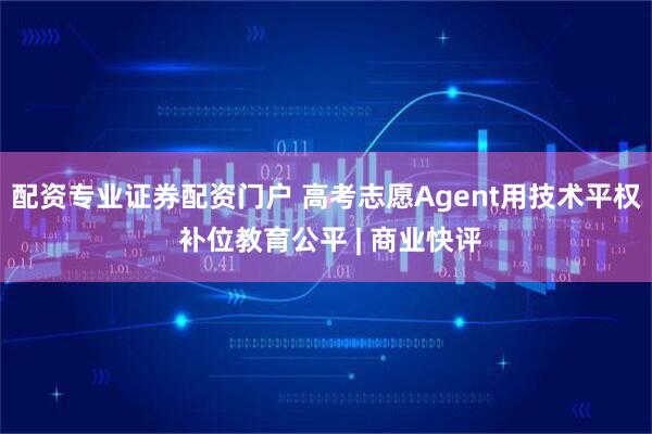 配资专业证券配资门户 高考志愿Agent用技术平权 补位教育公平 | 商业快评