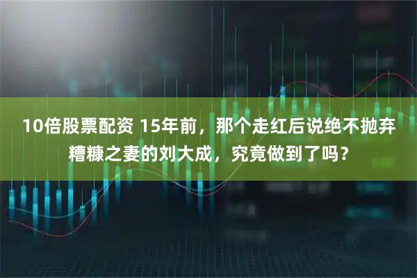 10倍股票配资 15年前，那个走红后说绝不抛弃糟糠之妻的刘大成，究竟做到了吗？