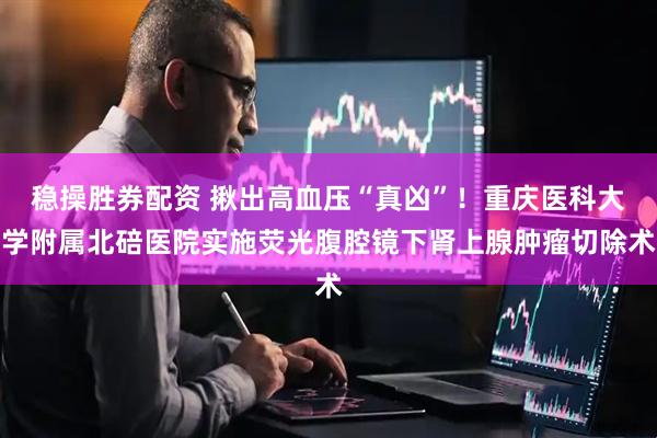 稳操胜券配资 揪出高血压“真凶”！重庆医科大学附属北碚医院实施荧光腹腔镜下肾上腺肿瘤切除术