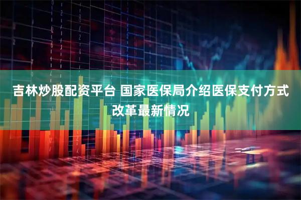 吉林炒股配资平台 国家医保局介绍医保支付方式改革最新情况