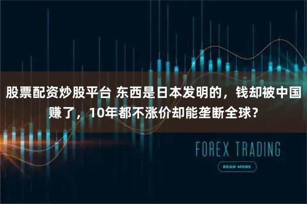 股票配资炒股平台 东西是日本发明的，钱却被中国赚了，10年都不涨价却能垄断全球？