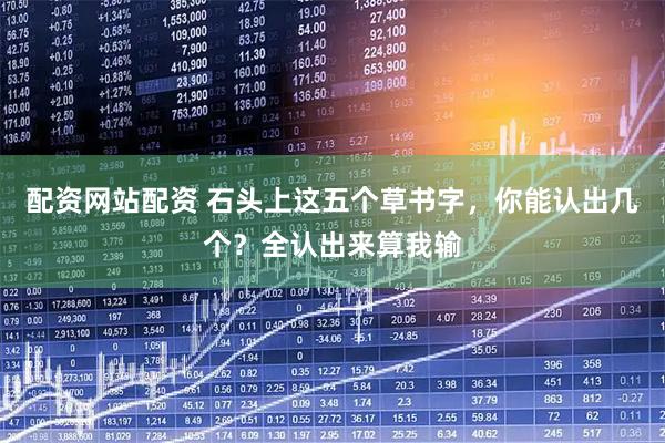 配资网站配资 石头上这五个草书字，你能认出几个？全认出来算我输