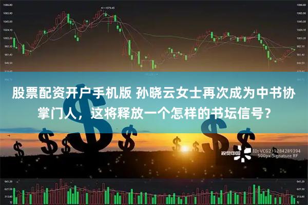 股票配资开户手机版 孙晓云女士再次成为中书协掌门人，这将释放一个怎样的书坛信号？