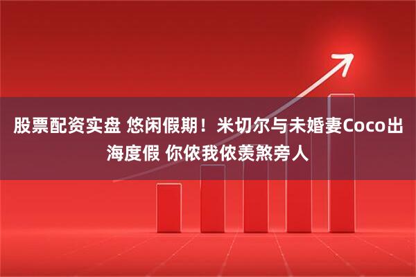 股票配资实盘 悠闲假期！米切尔与未婚妻Coco出海度假 你侬我侬羡煞旁人