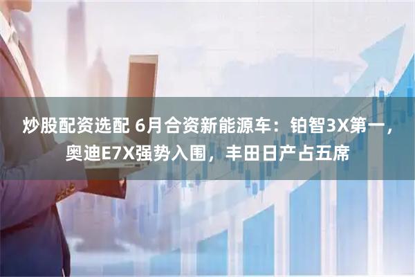 炒股配资选配 6月合资新能源车：铂智3X第一，奥迪E7X强势入围，丰田日产占五席