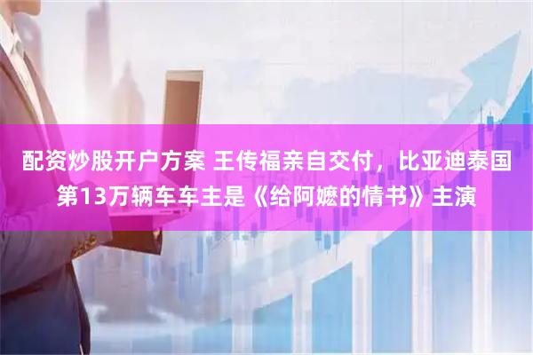 配资炒股开户方案 王传福亲自交付,比亚迪泰国第13万辆车车主是《给阿嬷的情书》主演